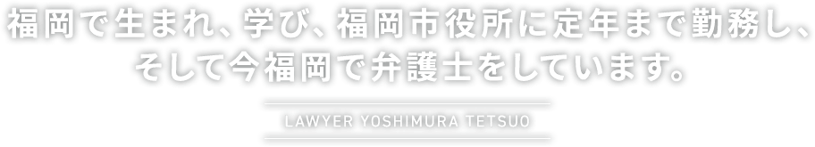 福岡で生まれ、学び、福岡市役所に定年まで勤務し、そして今福岡で弁護士をしています。