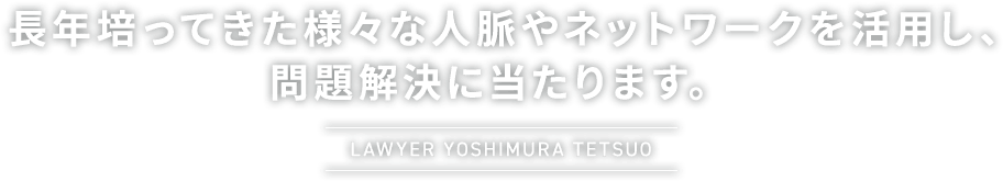 長年培ってきた様々な人脈やネットワークを活用し、問題解決に当たります。